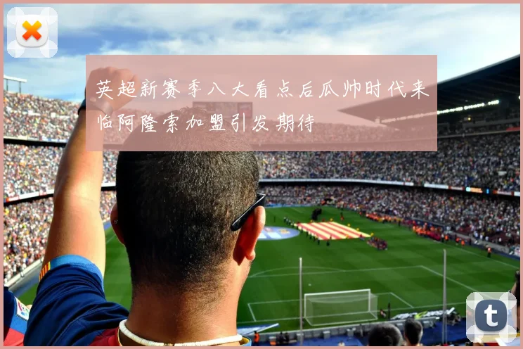 英超新赛季八大看点后瓜帅时代来临阿隆索加盟引发期待