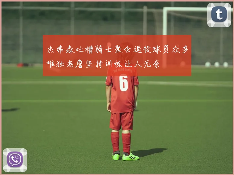 杰弗森吐槽骑士聚会退役球员众多唯独老詹坚持训练让人无奈
