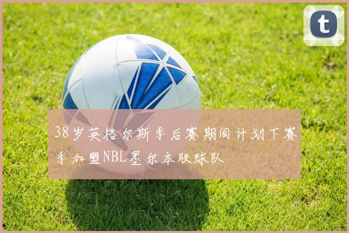 38岁英格尔斯季后赛期间计划下赛季加盟NBL墨尔本联球队