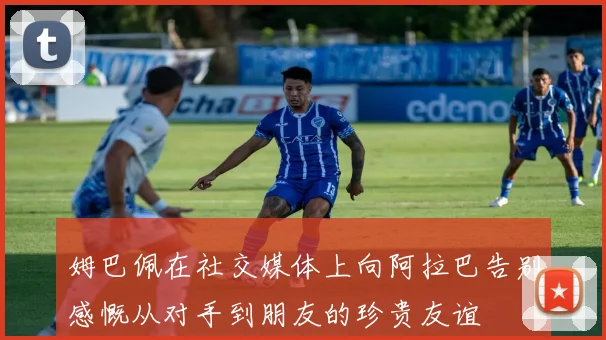 姆巴佩在社交媒体上向阿拉巴告别感慨从对手到朋友的珍贵友谊