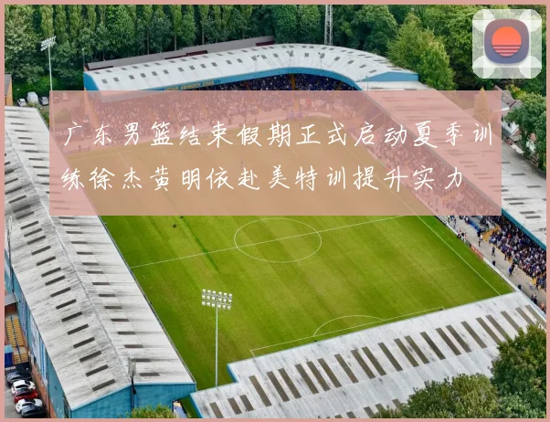 广东男篮结束假期正式启动夏季训练徐杰黄明依赴美特训提升实力