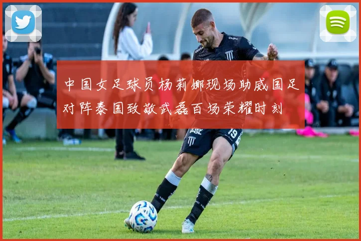 中国女足球员杨莉娜现场助威国足对阵泰国致敬武磊百场荣耀时刻