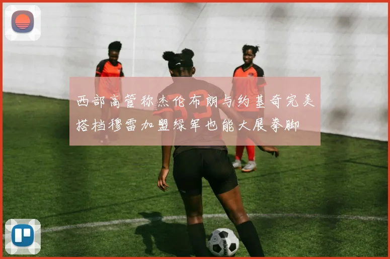 西部高管称杰伦布朗与约基奇完美搭档穆雷加盟绿军也能大展拳脚