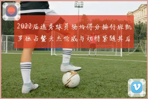 2022届选秀球员场均得分排行班凯罗独占鳌头杰伦威与切特紧随其后