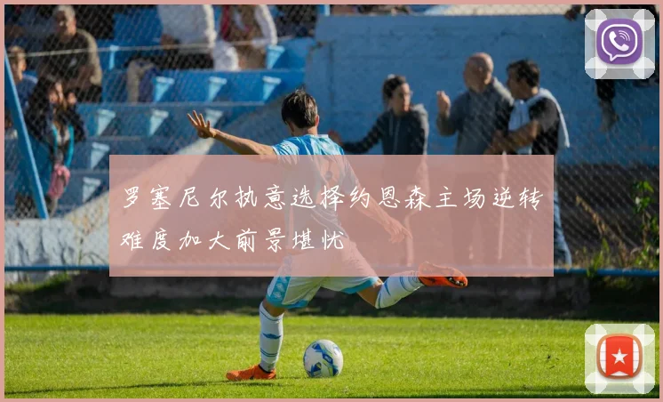 罗塞尼尔执意选择约恩森主场逆转难度加大前景堪忧