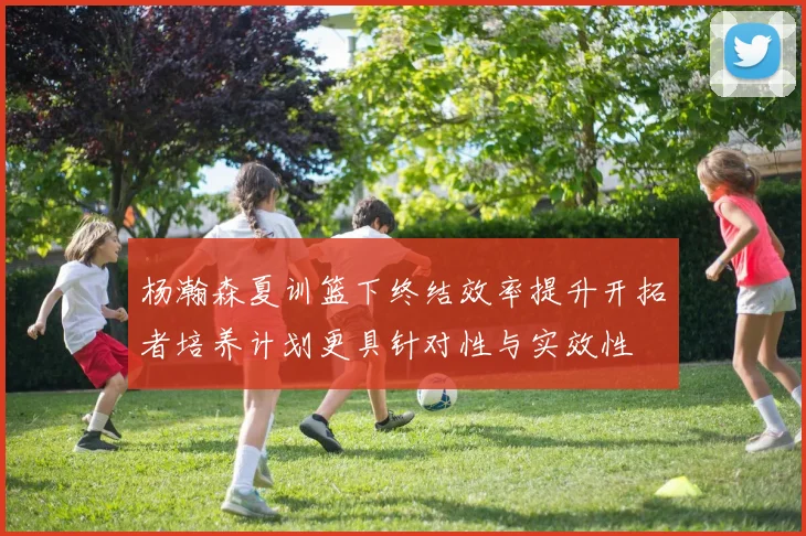 杨瀚森夏训篮下终结效率提升开拓者培养计划更具针对性与实效性