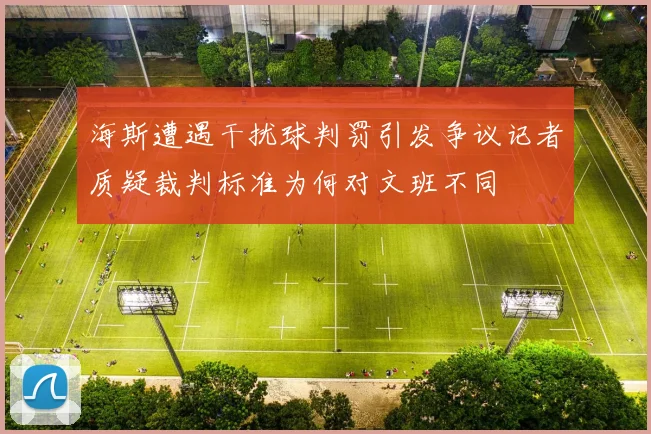 海斯遭遇干扰球判罚引发争议记者质疑裁判标准为何对文班不同