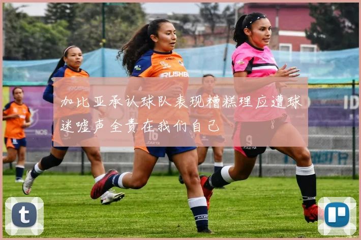 加比亚承认球队表现糟糕理应遭球迷嘘声全责在我们自己