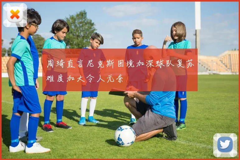 周琦直言尼克斯困境加深球队复苏难度加大令人无奈