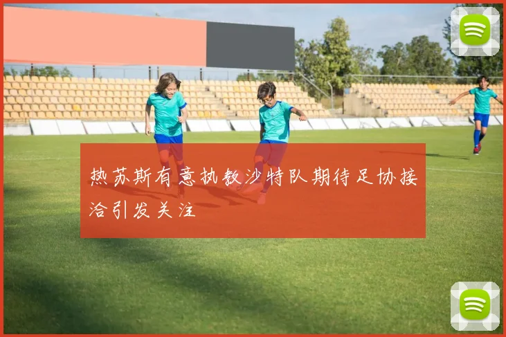 热苏斯有意执教沙特队期待足协接洽引发关注