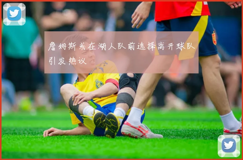 詹姆斯或在湖人队前选择离开球队引发热议