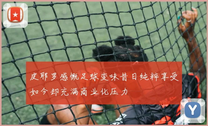 皮耶罗感慨足球变味昔日纯粹享受如今却充满商业化压力