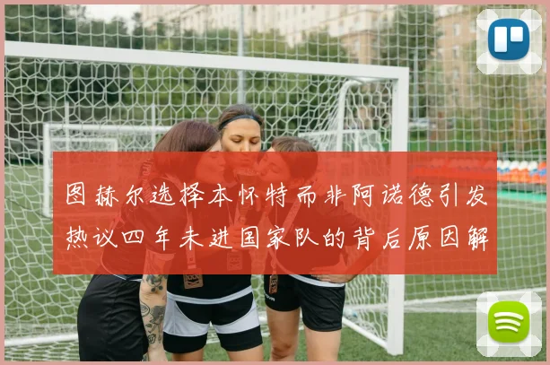 图赫尔选择本怀特而非阿诺德引发热议四年未进国家队的背后原因解析