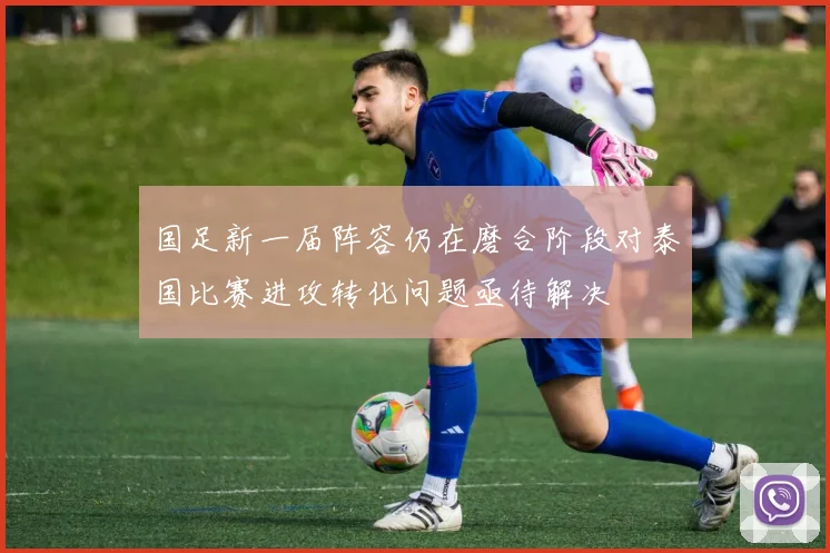 国足新一届阵容仍在磨合阶段对泰国比赛进攻转化问题亟待解决