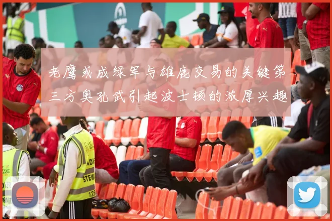 老鹰或成绿军与雄鹿交易的关键第三方奥孔武引起波士顿的浓厚兴趣