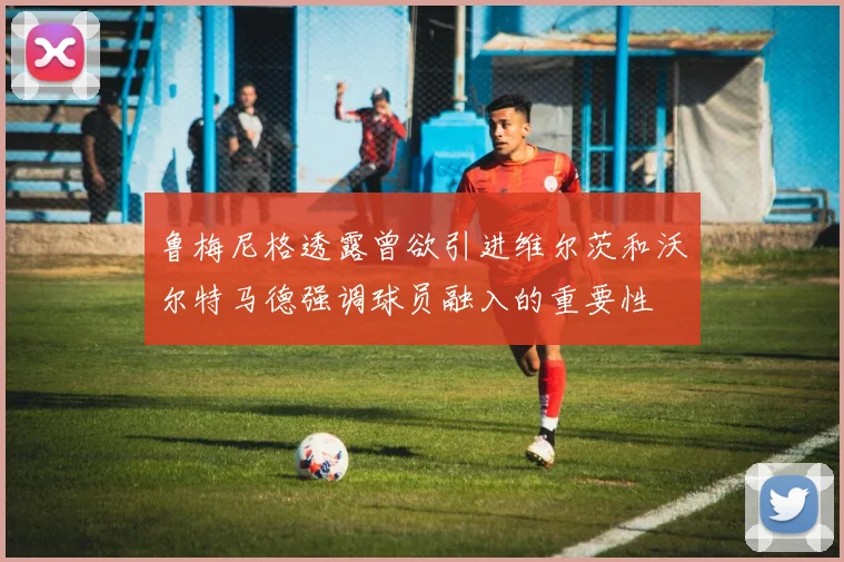 鲁梅尼格透露曾欲引进维尔茨和沃尔特马德强调球员融入的重要性